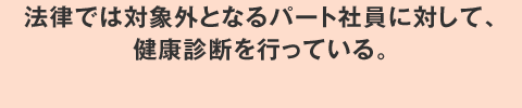 法律では対象外となるパート社員に対して、健康診断を行っている。