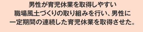 男性が育児休業を取得しやすい職場風土づくりの取り組みを行い、男性に一定期間の連続した育児休業を取得させた。