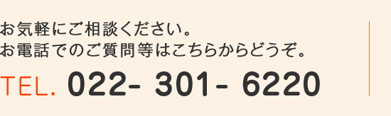 お気軽にご相談ください。お電話でのご質問等はこちらからどうぞ。TEL. 022-301-6220