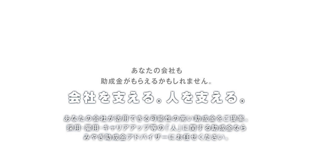 あなたの会社も助成金がもらえるかもしれません。会社を支える。人を支える。あなたの会社が活用できる可能性の高い助成金をご提案。採用・雇用・キャリアアップ等の「人」に関する助成金ならみやぎ助成金アドバイザーにお任せください。