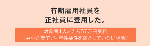 有期雇用社員を正社員に登用した。 対象者1人あたり57万円受給（中小企業で、生産性要件を満たしていない場合）