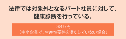 法律では対象外となるパート社員に対して、健康診断を行っている。38万円（中小企業で、生産性要件を満たしていない場合）