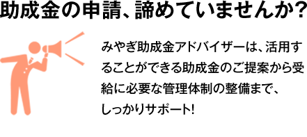 助成金の申請、諦めていませんか？みやぎ助成金アドバイザーは、活用することができる助成金のご提案から受給に必要な管理体制の整備まで、しっかりサポート！