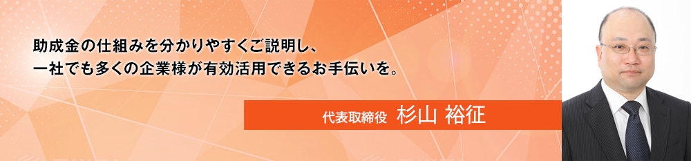 助成金の仕組みを分かりやすくご説明し、一社でも多くの企業様が有効活用できるお手伝いを。代表取締役  杉山 裕征