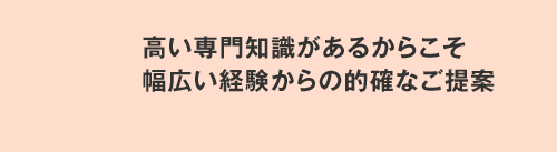 高い専門知識があるからこそ幅広い経験からの的確なご提案