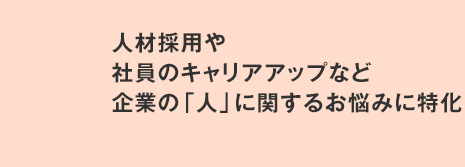 人材採用や社員のキャリアアップなど企業の「人」に関するお悩みに特化